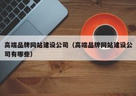 高端品牌網(wǎng)站建設(shè)公司（高端品牌網(wǎng)站建設(shè)公司有哪些）