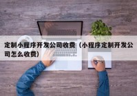 定制小程序開發(fā)公司收費（小程序定制開發(fā)公司怎么收費）